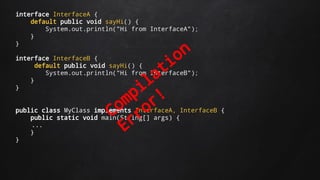 interface InterfaceA {
default public void sayHi() {
System.out.println("Hi from InterfaceA");
}
}
interface InterfaceB {
default public void sayHi() {
System.out.println("Hi from InterfaceB");
}
}
public class MyClass implements InterfaceA, InterfaceB {
public static void main(String[] args) {
...
}
}
Compilation
Error!
 