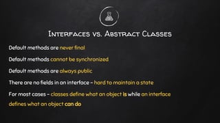 Default methods are never final
Default methods cannot be synchronized
Default methods are always public
There are no fields in an interface - hard to maintain a state
For most cases - classes define what an object is while an interface
defines what an object can do
Interfaces vs. Abstract Classes
 