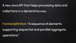 A new Java API that helps processing data and
collections in a declarative way.
Formal definition: “A sequence of elements
supporting sequential and parallel aggregate
operations.”
 