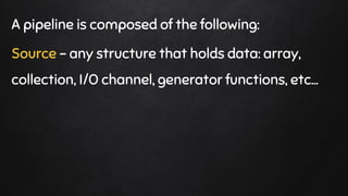 A pipeline is composed of the following:
Source - any structure that holds data: array,
collection, I/O channel, generator functions, etc…
 