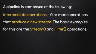 A pipeline is composed of the following:
Intermediate operations - 0 or more operations
that produce a new stream. The basic examples
for this are the Stream() and Filter() operations.
 