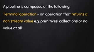 A pipeline is composed of the following:
Terminal operation - an operation that returns a
non stream value e.g. primitives, collections or no
value at all.
 
