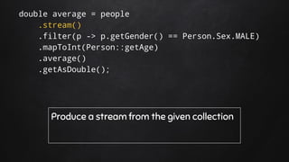 double average = people
.stream()
.filter(p -> p.getGender() == Person.Sex.MALE)
.mapToInt(Person::getAge)
.average()
.getAsDouble();
Produce a stream from the given collection
 