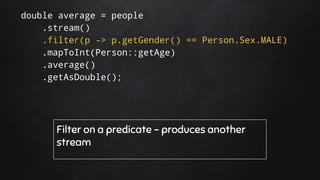 double average = people
.stream()
.filter(p -> p.getGender() == Person.Sex.MALE)
.mapToInt(Person::getAge)
.average()
.getAsDouble();
Filter on a predicate - produces another
stream
 