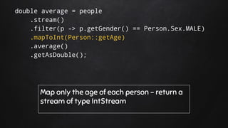 double average = people
.stream()
.filter(p -> p.getGender() == Person.Sex.MALE)
.mapToInt(Person::getAge)
.average()
.getAsDouble();
Map only the age of each person - return a
stream of type IntStream
 