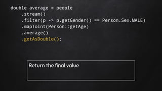 double average = people
.stream()
.filter(p -> p.getGender() == Person.Sex.MALE)
.mapToInt(Person::getAge)
.average()
.getAsDouble();
Return the final value
 