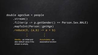 double agesSum = people
.stream()
.filter(p -> p.getGender() == Person.Sex.MALE)
.mapToInt(Person::getAge)
.reduce(0, (a,b) -> a + b)
Identity - an initial and
also default value if the
stream is empty.
Accumulator - an
associative function
 