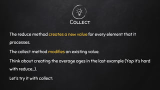 Collect
The reduce method creates a new value for every element that it
processes.
The collect method modifies an existing value.
Think about creating the average ages in the last example (Yap it’s hard
with reduce…).
Let’s try it with collect:
 
