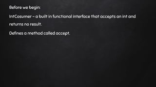 Before we begin:
IntCosumer - a built in functional interface that accepts an int and
returns no result.
Defines a method called accept.
 