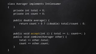 class Averager implements IntConsumer
{
private int total = 0;
private int count = 0;
public double average() {
return count > 0 ? ((double) total)/count : 0;
}
public void accept(int i) { total += i; count++; }
public void combine(Averager other) {
total += other.total;
count += other.count;
}
}
 