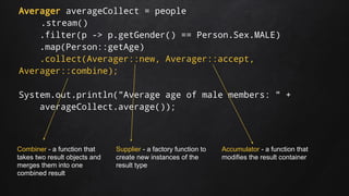 Averager averageCollect = people
.stream()
.filter(p -> p.getGender() == Person.Sex.MALE)
.map(Person::getAge)
.collect(Averager::new, Averager::accept,
Averager::combine);
System.out.println("Average age of male members: " +
averageCollect.average());
Supplier - a factory function to
create new instances of the
result type
Accumulator - a function that
modifies the result container
Combiner - a function that
takes two result objects and
merges them into one
combined result
 