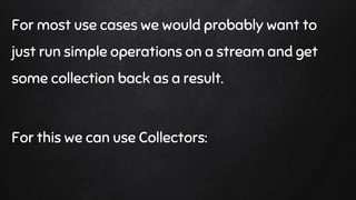 For most use cases we would probably want to
just run simple operations on a stream and get
some collection back as a result.
For this we can use Collectors:
 