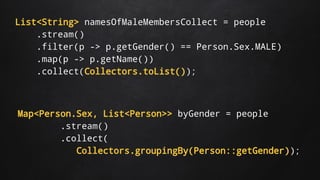List<String> namesOfMaleMembersCollect = people
.stream()
.filter(p -> p.getGender() == Person.Sex.MALE)
.map(p -> p.getName())
.collect(Collectors.toList());
Map<Person.Sex, List<Person>> byGender = people
.stream()
.collect(
Collectors.groupingBy(Person::getGender));
 