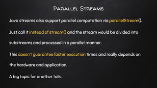 Parallel Streams
Java streams also support parallel computation via parallelStream().
Just call it instead of stream() and the stream would be divided into
substreams and processed in a parallel manner.
This doesn’t guarantee faster execution times and really depends on
the hardware and application.
A big topic for another talk.
 