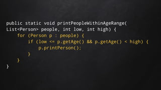 public static void printPeopleWithinAgeRange(
List<Person> people, int low, int high) {
for (Person p : people) {
if (low <= p.getAge() && p.getAge() < high) {
p.printPerson();
}
}
}
 