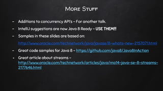 More Stuff
- Additions to concurrency API’s - For another talk.
- IntelliJ suggestions are now Java 8 Ready - USE THEM!!!
- Samples in these slides are based on:
http://www.oracle.com/technetwork/java/javase/8-whats-new-2157071.html
- Great code samples for Java 8 - https://github.com/java8/Java8InAction
- Great article about streams -
http://www.oracle.com/technetwork/articles/java/ma14-java-se-8-streams-
2177646.html
 
