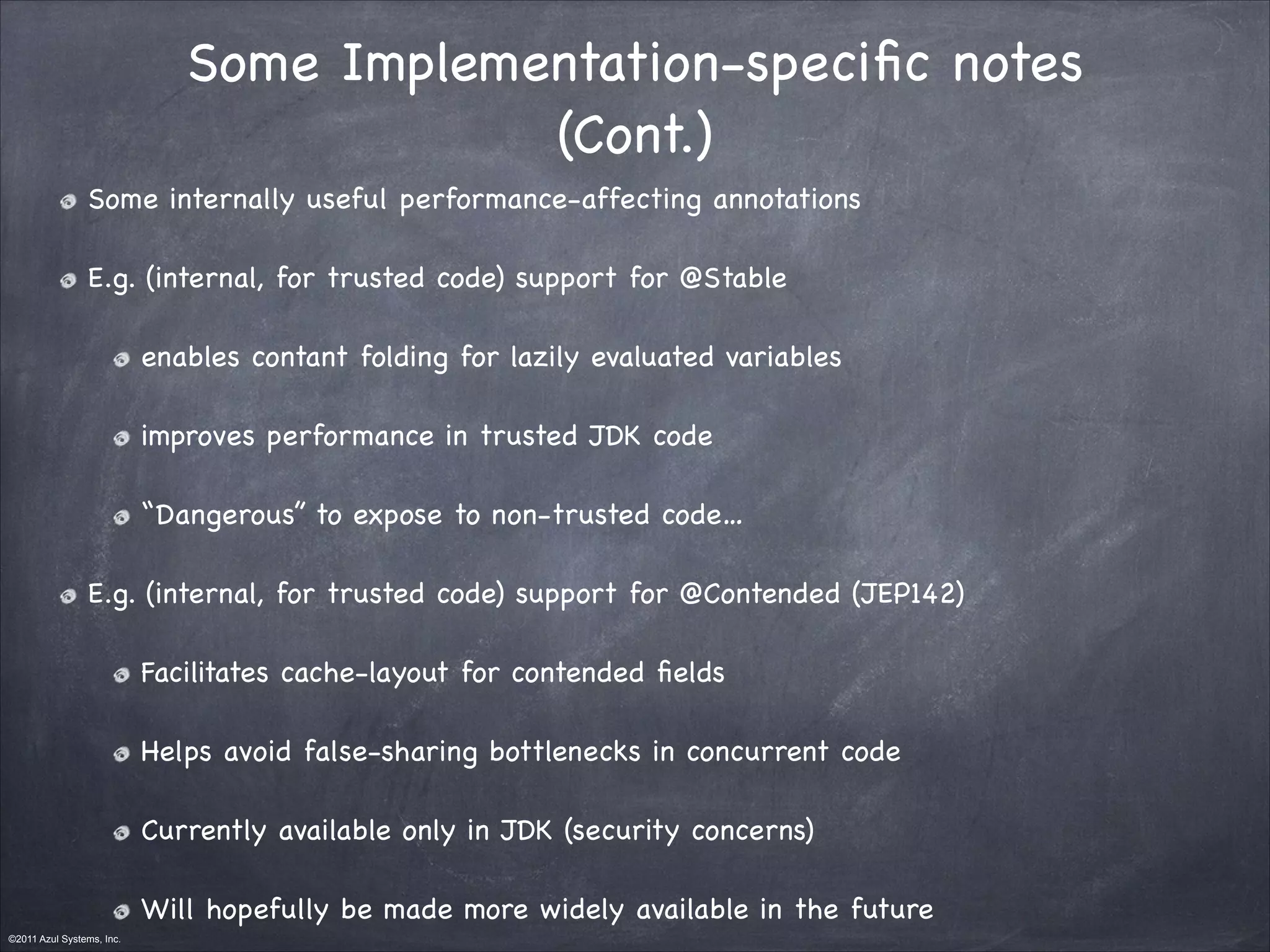 ©2011 Azul Systems, Inc.	
 	
 	
 	
 	
 	
Some Implementation-speciﬁc notes

(Cont.)
Some internally useful performance-affecting annotations

E.g. (internal, for trusted code) support for @Stable

enables contant folding for lazily evaluated variables

improves performance in trusted JDK code

“Dangerous” to expose to non-trusted code…

E.g. (internal, for trusted code) support for @Contended (JEP142) 

Facilitates cache-layout for contended ﬁelds

Helps avoid false-sharing bottlenecks in concurrent code

Currently available only in JDK (security concerns)

Will hopefully be made more widely available in the future
 