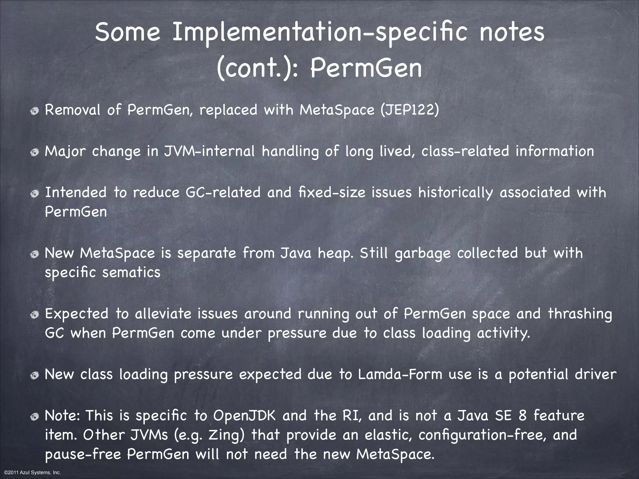 ©2011 Azul Systems, Inc.	
 	
 	
 	
 	
 	
Some Implementation-speciﬁc notes
(cont.): PermGen
Removal of PermGen, replaced with MetaSpace (JEP122)

Major change in JVM-internal handling of long lived, class-related information

Intended to reduce GC-related and ﬁxed-size issues historically associated with
PermGen

New MetaSpace is separate from Java heap. Still garbage collected but with
speciﬁc sematics

Expected to alleviate issues around running out of PermGen space and thrashing
GC when PermGen come under pressure due to class loading activity.

New class loading pressure expected due to Lamda-Form use is a potential driver 

Note: This is speciﬁc to OpenJDK and the RI, and is not a Java SE 8 feature
item. Other JVMs (e.g. Zing) that provide an elastic, conﬁguration-free, and
pause-free PermGen will not need the new MetaSpace.
 