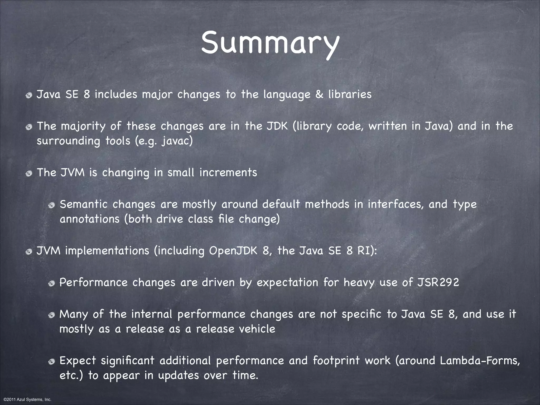 ©2011 Azul Systems, Inc.	
 	
 	
 	
 	
 	
Summary
Java SE 8 includes major changes to the language & libraries

The majority of these changes are in the JDK (library code, written in Java) and in the
surrounding tools (e.g. javac)

The JVM is changing in small increments

Semantic changes are mostly around default methods in interfaces, and type
annotations (both drive class ﬁle change)

JVM implementations (including OpenJDK 8, the Java SE 8 RI):

Performance changes are driven by expectation for heavy use of JSR292

Many of the internal performance changes are not speciﬁc to Java SE 8, and use it
mostly as a release as a release vehicle

Expect signiﬁcant additional performance and footprint work (around Lambda-Forms,
etc.) to appear in updates over time.
 