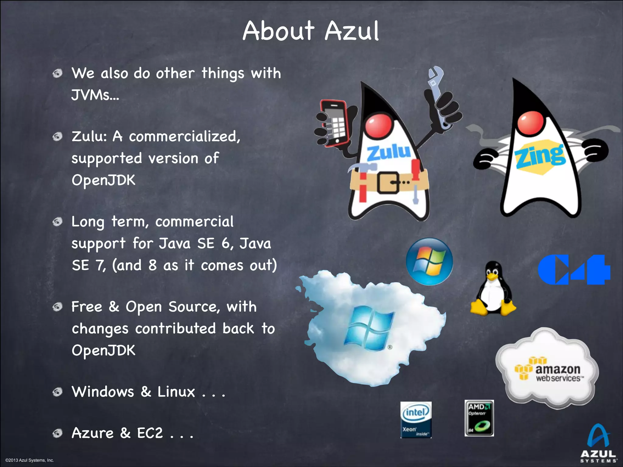 ©2013 Azul Systems, Inc.	
 	
 	
 	
 	
 	
©2013 Azul Systems, Inc.	
 	
 	
 	
 	
 	
About Azul
We also do other things with
JVMs...

Zulu: A commercialized,
supported version of
OpenJDK

Long term, commercial
support for Java SE 6, Java
SE 7, (and 8 as it comes out)

Free & Open Source, with
changes contributed back to
OpenJDK

Windows & Linux . . .

Azure & EC2 . . .
C4
 