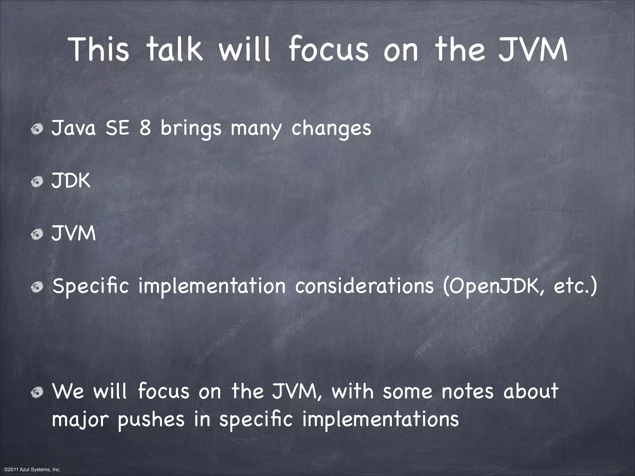 ©2011 Azul Systems, Inc.	
 	
 	
 	
 	
 	
This talk will focus on the JVM
Java SE 8 brings many changes

JDK

JVM

Speciﬁc implementation considerations (OpenJDK, etc.)

!
We will focus on the JVM, with some notes about
major pushes in speciﬁc implementations
 