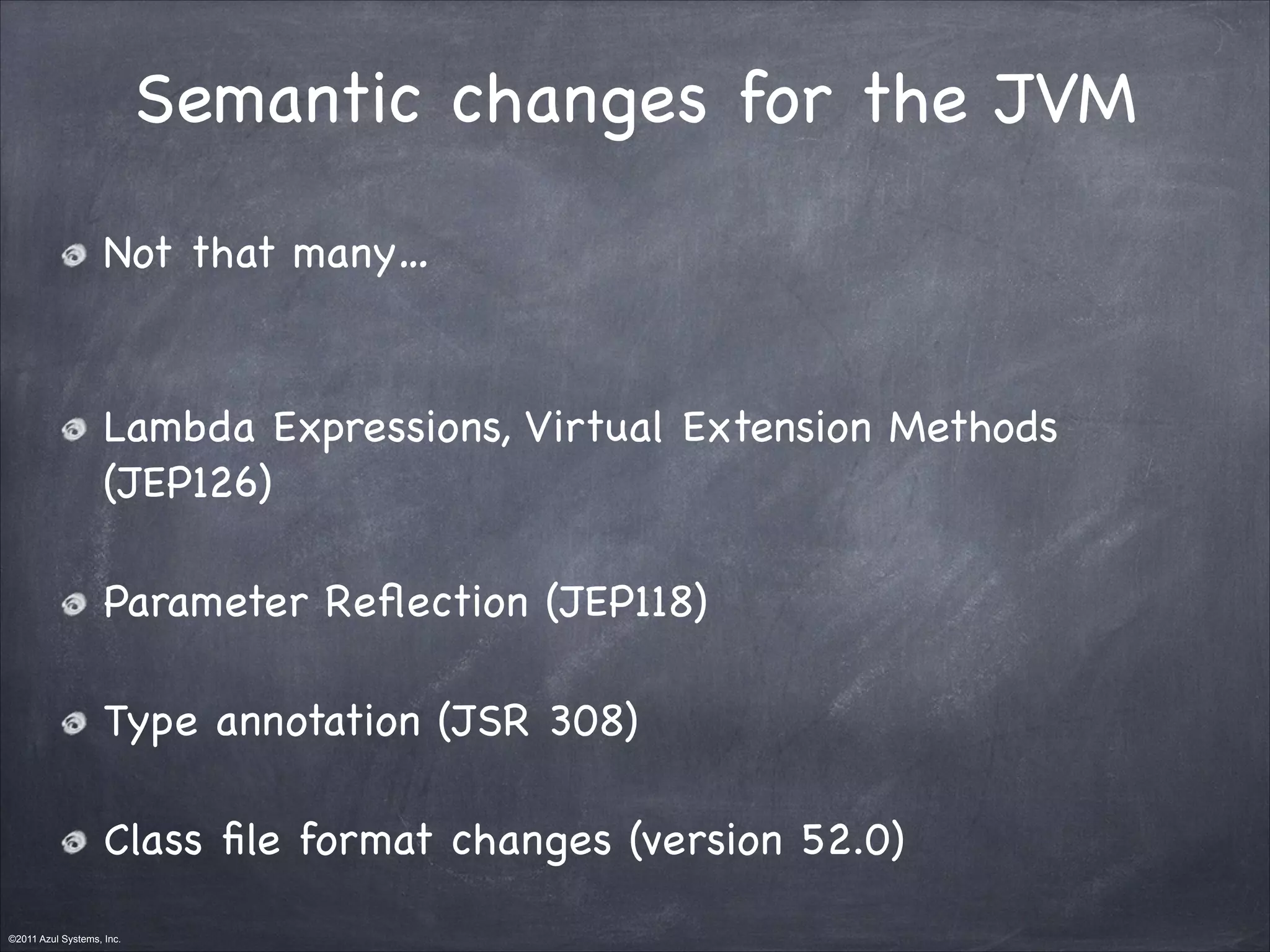 ©2011 Azul Systems, Inc.	
 	
 	
 	
 	
 	
Semantic changes for the JVM
Not that many…

Lambda Expressions, Virtual Extension Methods
(JEP126)

Parameter Reﬂection (JEP118)

Type annotation (JSR 308)

Class ﬁle format changes (version 52.0)
 
