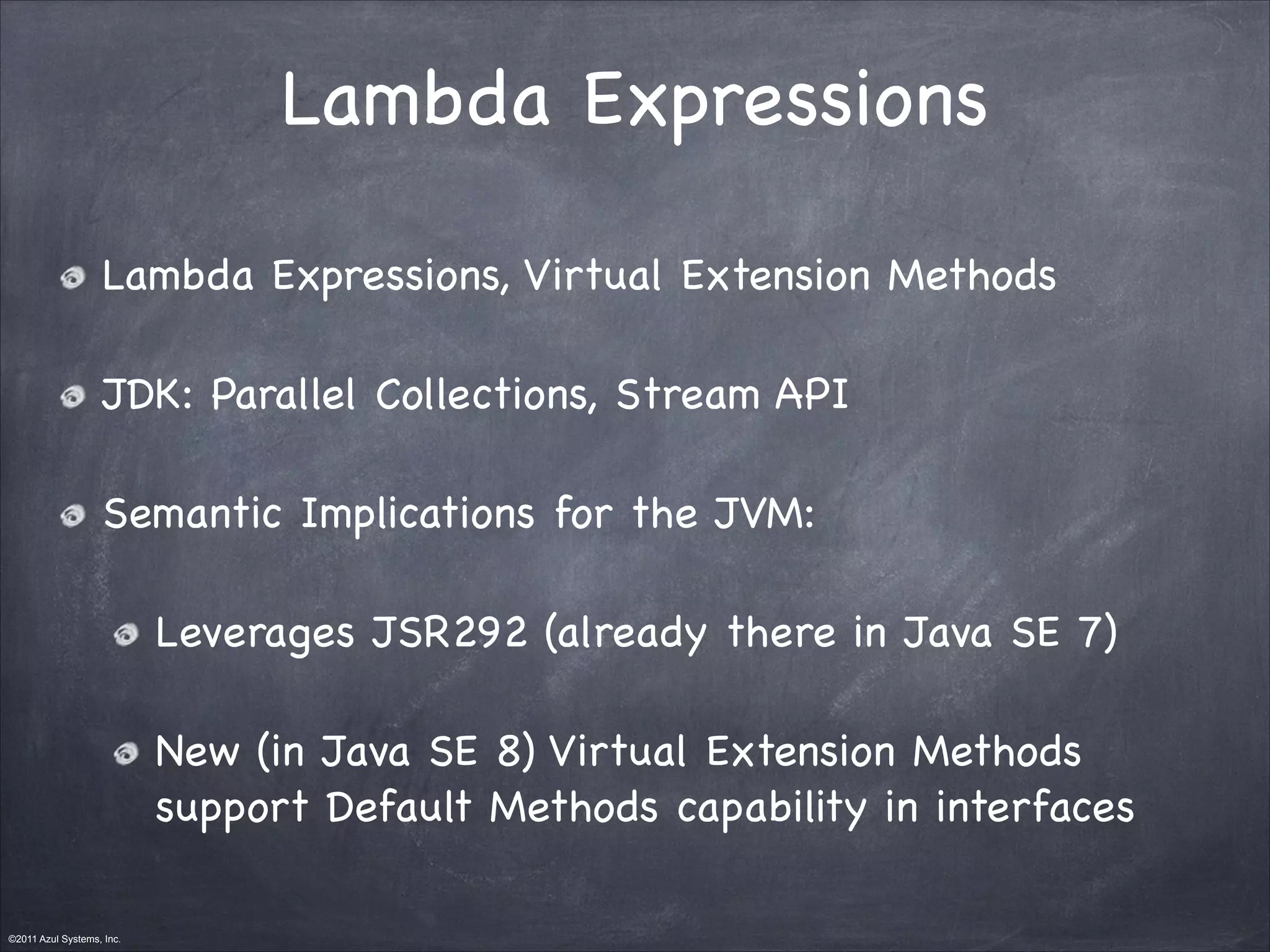 ©2011 Azul Systems, Inc.	
 	
 	
 	
 	
 	
Lambda Expressions
Lambda Expressions, Virtual Extension Methods

JDK: Parallel Collections, Stream API

Semantic Implications for the JVM:

Leverages JSR292 (already there in Java SE 7)

New (in Java SE 8) Virtual Extension Methods
support Default Methods capability in interfaces
 