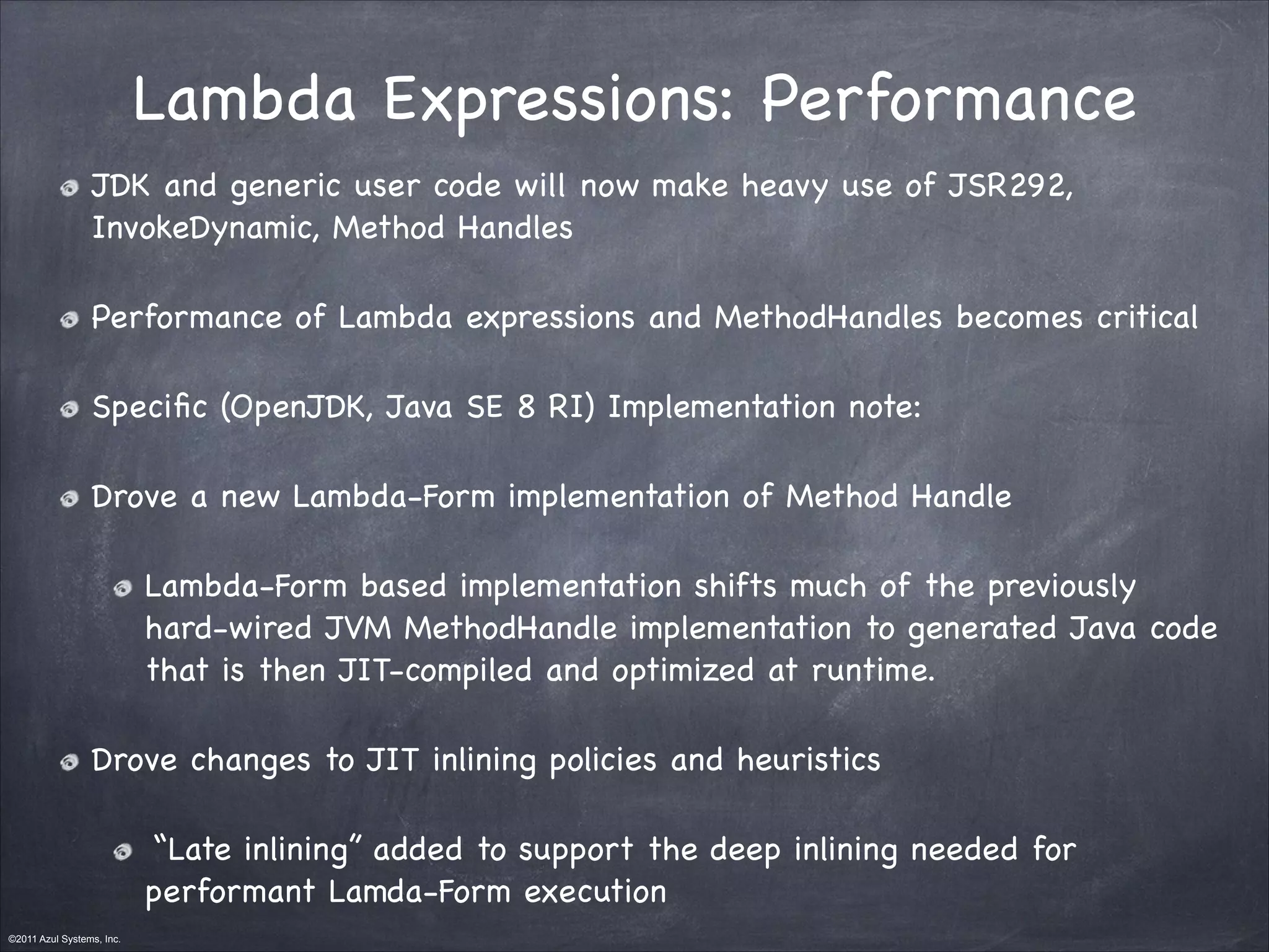 ©2011 Azul Systems, Inc.	
 	
 	
 	
 	
 	
Lambda Expressions: Performance
JDK and generic user code will now make heavy use of JSR292,
InvokeDynamic, Method Handles

Performance of Lambda expressions and MethodHandles becomes critical

Speciﬁc (OpenJDK, Java SE 8 RI) Implementation note: 

Drove a new Lambda-Form implementation of Method Handle 

Lambda-Form based implementation shifts much of the previously
hard-wired JVM MethodHandle implementation to generated Java code
that is then JIT-compiled and optimized at runtime.

Drove changes to JIT inlining policies and heuristics

“Late inlining” added to support the deep inlining needed for
performant Lamda-Form execution
 