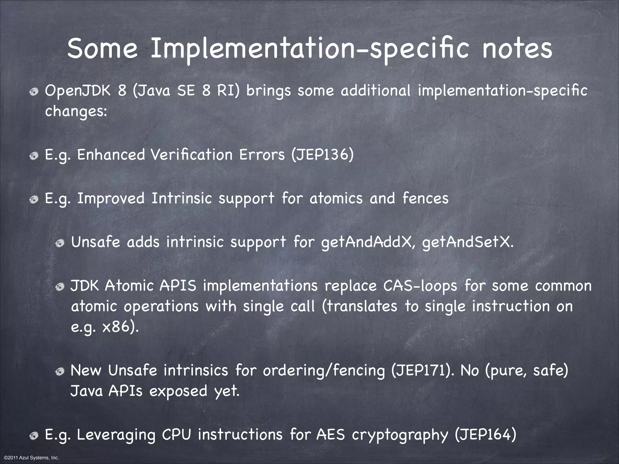©2011 Azul Systems, Inc.	
 	
 	
 	
 	
 	
Some Implementation-speciﬁc notes
OpenJDK 8 (Java SE 8 RI) brings some additional implementation-speciﬁc
changes:

E.g. Enhanced Veriﬁcation Errors (JEP136) 

E.g. Improved Intrinsic support for atomics and fences

Unsafe adds intrinsic support for getAndAddX, getAndSetX.

JDK Atomic APIS implementations replace CAS-loops for some common
atomic operations with single call (translates to single instruction on
e.g. x86).

New Unsafe intrinsics for ordering/fencing (JEP171). No (pure, safe)
Java APIs exposed yet.

E.g. Leveraging CPU instructions for AES cryptography (JEP164)
 