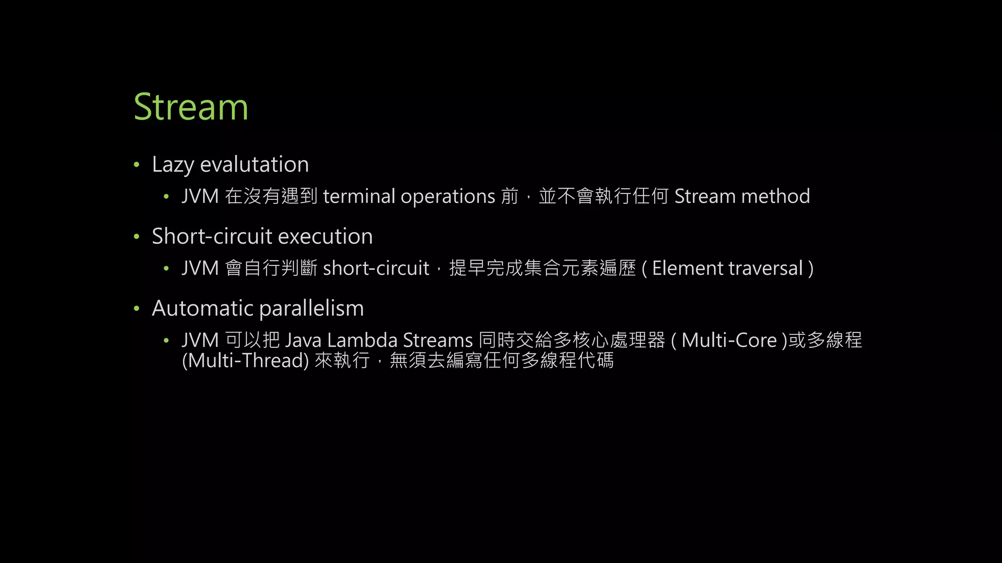 Stream
• Lazy evalutation
• JVM 在沒有遇到 terminal operations 前，並不會執行任何 Stream method
• Short-circuit execution
• JVM 會自行判斷 short-circuit，提早完成集合元素遍歷 ( Element traversal )
• Automatic parallelism
• JVM 可以把 Java Lambda Streams 同時交給多核心處理器 ( Multi-Core )或多線程
(Multi-Thread) 來執行，無須去編寫任何多線程代碼
 