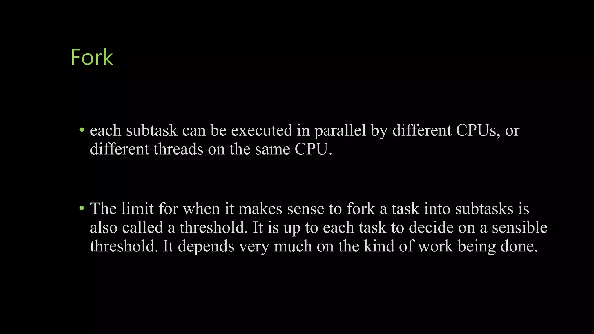 Fork
• each subtask can be executed in parallel by different CPUs, or
different threads on the same CPU.
• The limit for when it makes sense to fork a task into subtasks is
also called a threshold. It is up to each task to decide on a sensible
threshold. It depends very much on the kind of work being done.
 