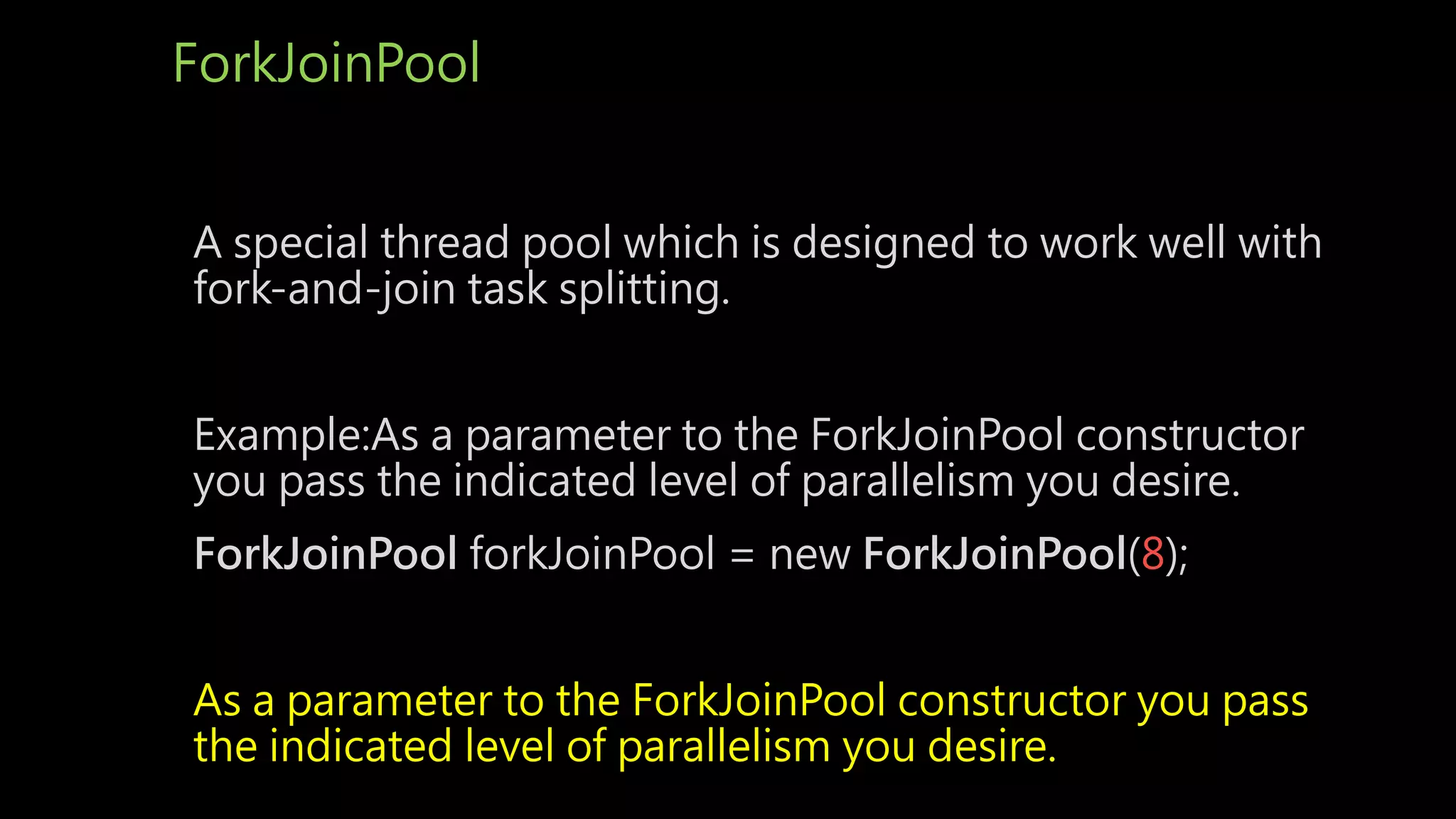 ForkJoinPool
A special thread pool which is designed to work well with
fork-and-join task splitting.
Example:As a parameter to the ForkJoinPool constructor
you pass the indicated level of parallelism you desire.
ForkJoinPool forkJoinPool = new ForkJoinPool(8);
As a parameter to the ForkJoinPool constructor you pass
the indicated level of parallelism you desire.
 