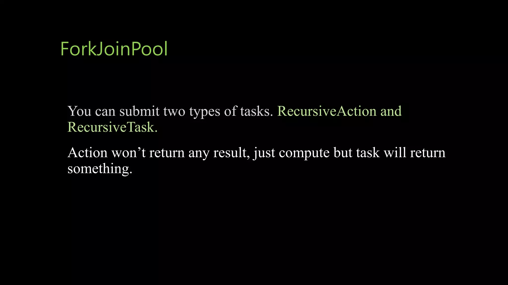 ForkJoinPool
You can submit two types of tasks. RecursiveAction and
RecursiveTask.
Action won’t return any result, just compute but task will return
something.
 