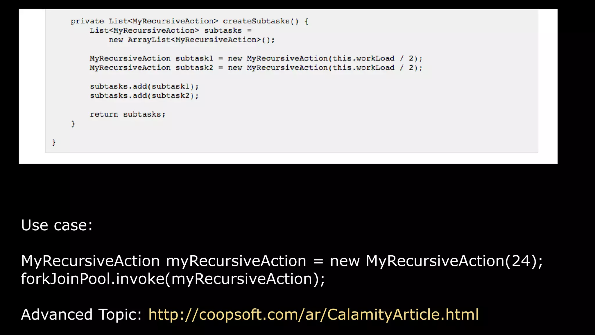 Use case:
MyRecursiveAction myRecursiveAction = new MyRecursiveAction(24);
forkJoinPool.invoke(myRecursiveAction);
Advanced Topic: http://coopsoft.com/ar/CalamityArticle.html
 