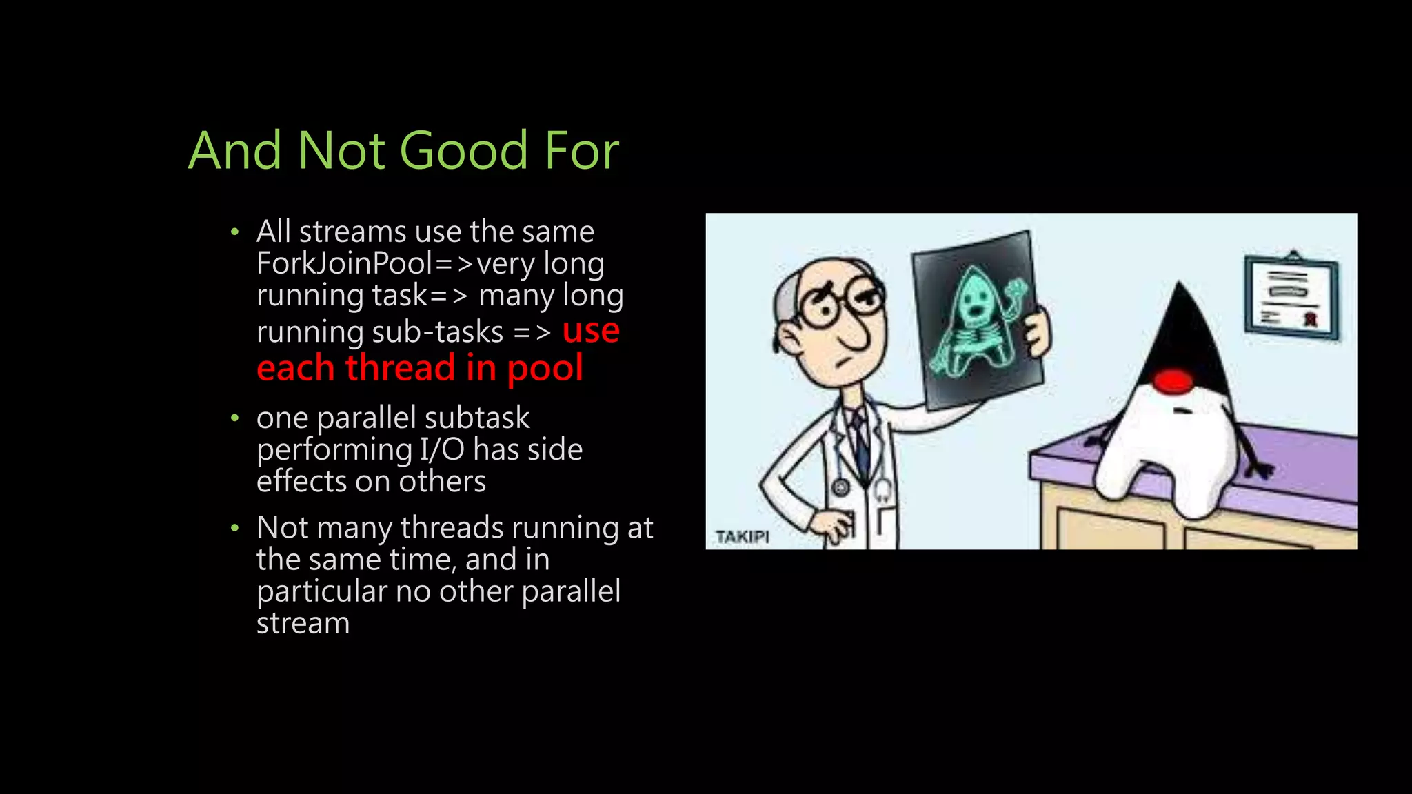 And Not Good For
• All streams use the same
ForkJoinPool=>very long
running task=> many long
running sub-tasks => use
each thread in pool
• one parallel subtask
performing I/O has side
effects on others
• Not many threads running at
the same time, and in
particular no other parallel
stream
 