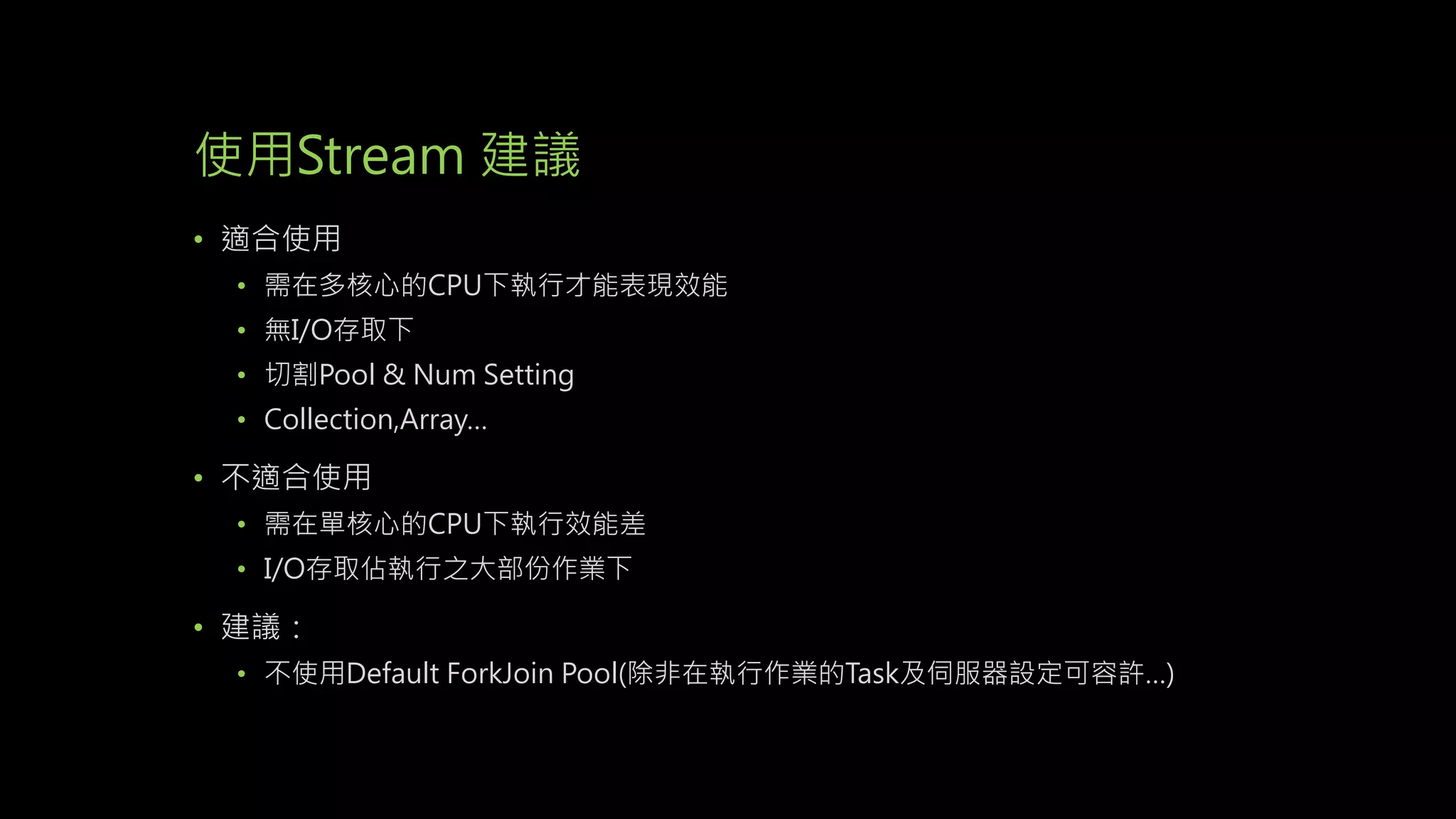 使用Stream 建議
• 適合使用
• 需在多核心的CPU下執行才能表現效能
• 無I/O存取下
• 切割Pool & Num Setting
• Collection,Array…
• 不適合使用
• 需在單核心的CPU下執行效能差
• I/O存取佔執行之大部份作業下
• 建議：
• 不使用Default ForkJoin Pool(除非在執行作業的Task及伺服器設定可容許…)
 