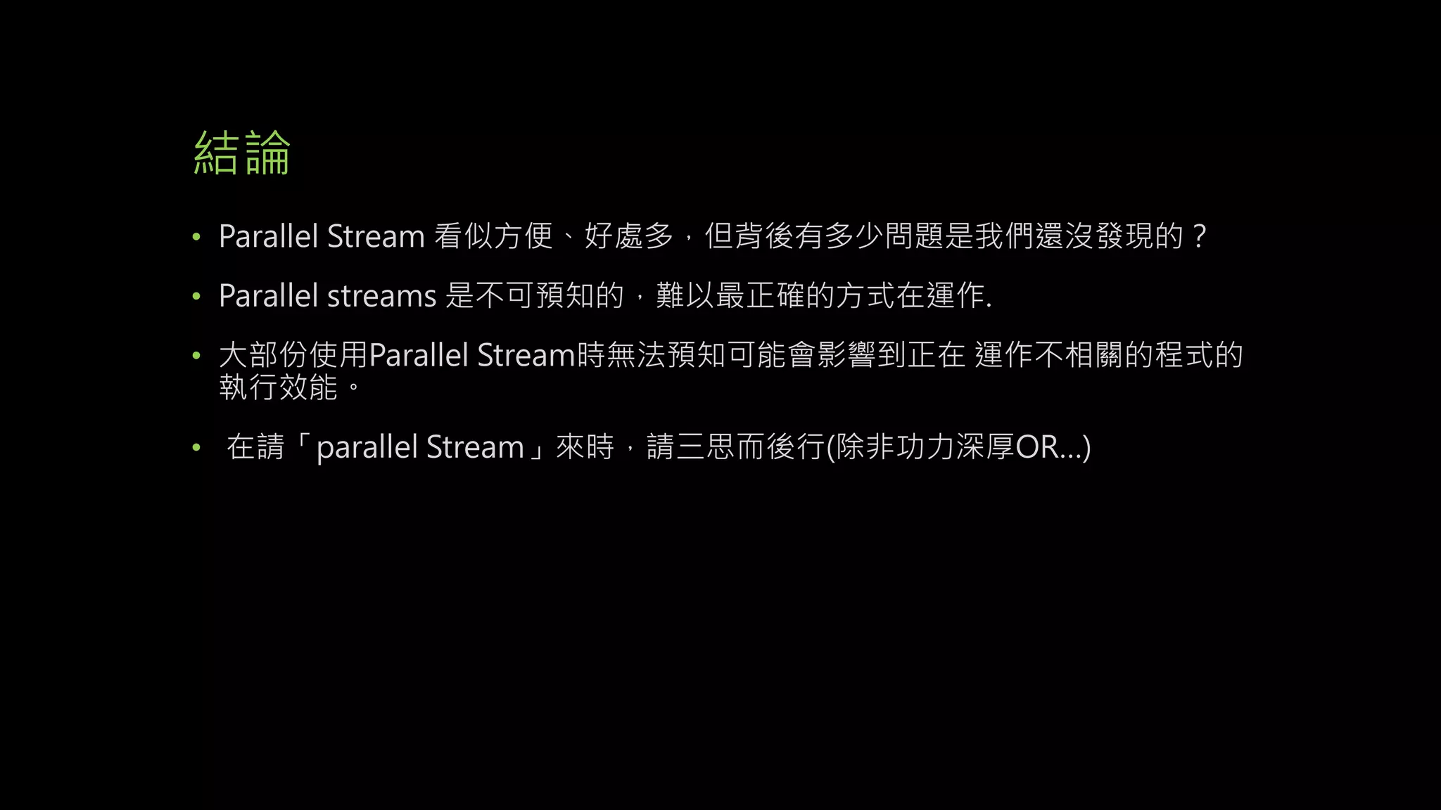 結論
• Parallel Stream 看似方便、好處多，但背後有多少問題是我們還沒發現的？
• Parallel streams 是不可預知的，難以最正確的方式在運作.
• 大部份使用Parallel Stream時無法預知可能會影響到正在 運作不相關的程式的
執行效能。
• 在請「parallel Stream」來時，請三思而後行(除非功力深厚OR…)
 