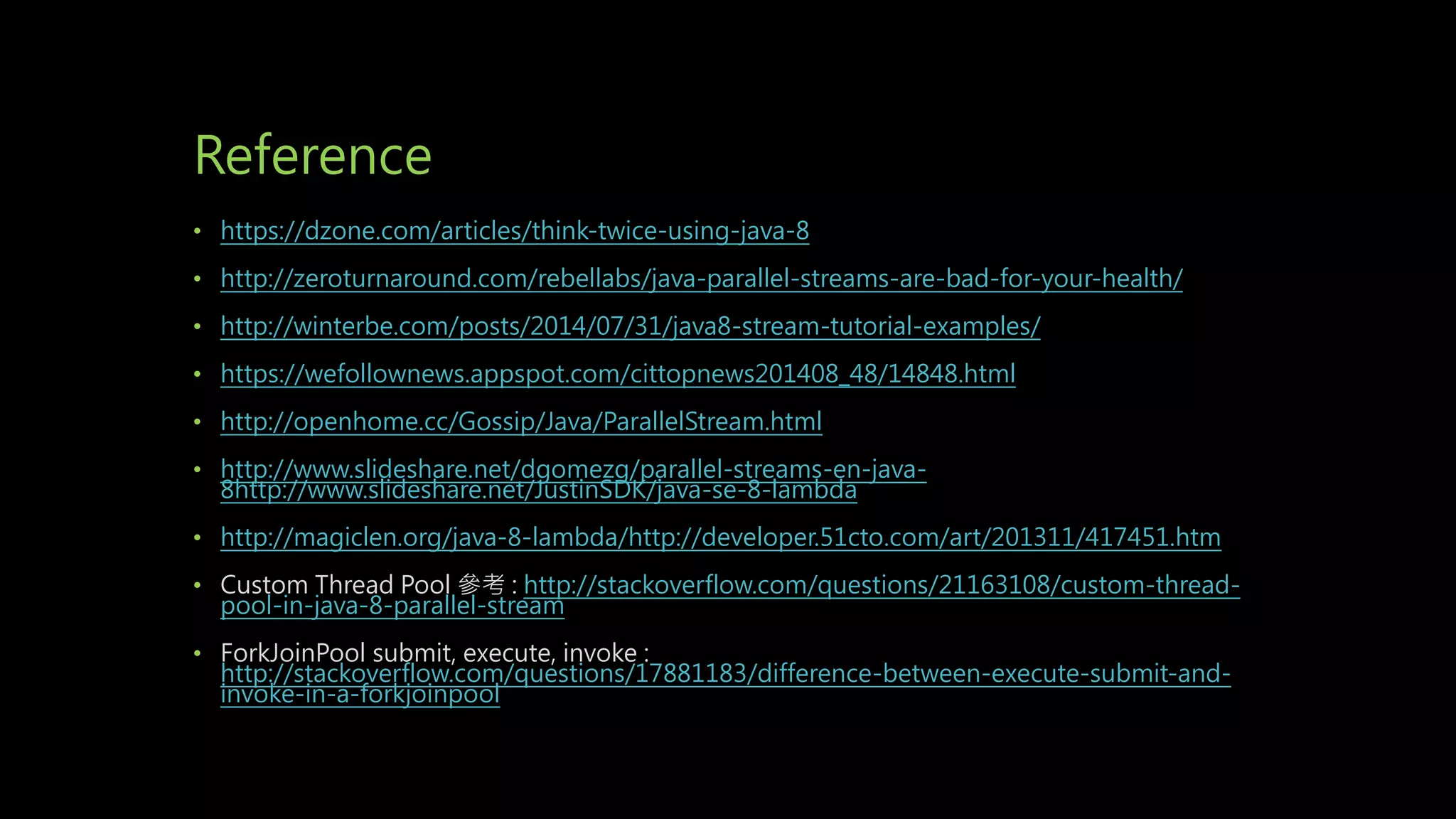 Reference
• https://dzone.com/articles/think-twice-using-java-8
• http://zeroturnaround.com/rebellabs/java-parallel-streams-are-bad-for-your-health/
• http://winterbe.com/posts/2014/07/31/java8-stream-tutorial-examples/
• https://wefollownews.appspot.com/cittopnews201408_48/14848.html
• http://openhome.cc/Gossip/Java/ParallelStream.html
• http://www.slideshare.net/dgomezg/parallel-streams-en-java-
8http://www.slideshare.net/JustinSDK/java-se-8-lambda
• http://magiclen.org/java-8-lambda/http://developer.51cto.com/art/201311/417451.htm
• Custom Thread Pool 參考 : http://stackoverflow.com/questions/21163108/custom-thread-
pool-in-java-8-parallel-stream
• ForkJoinPool submit, execute, invoke :
http://stackoverflow.com/questions/17881183/difference-between-execute-submit-and-
invoke-in-a-forkjoinpool
 