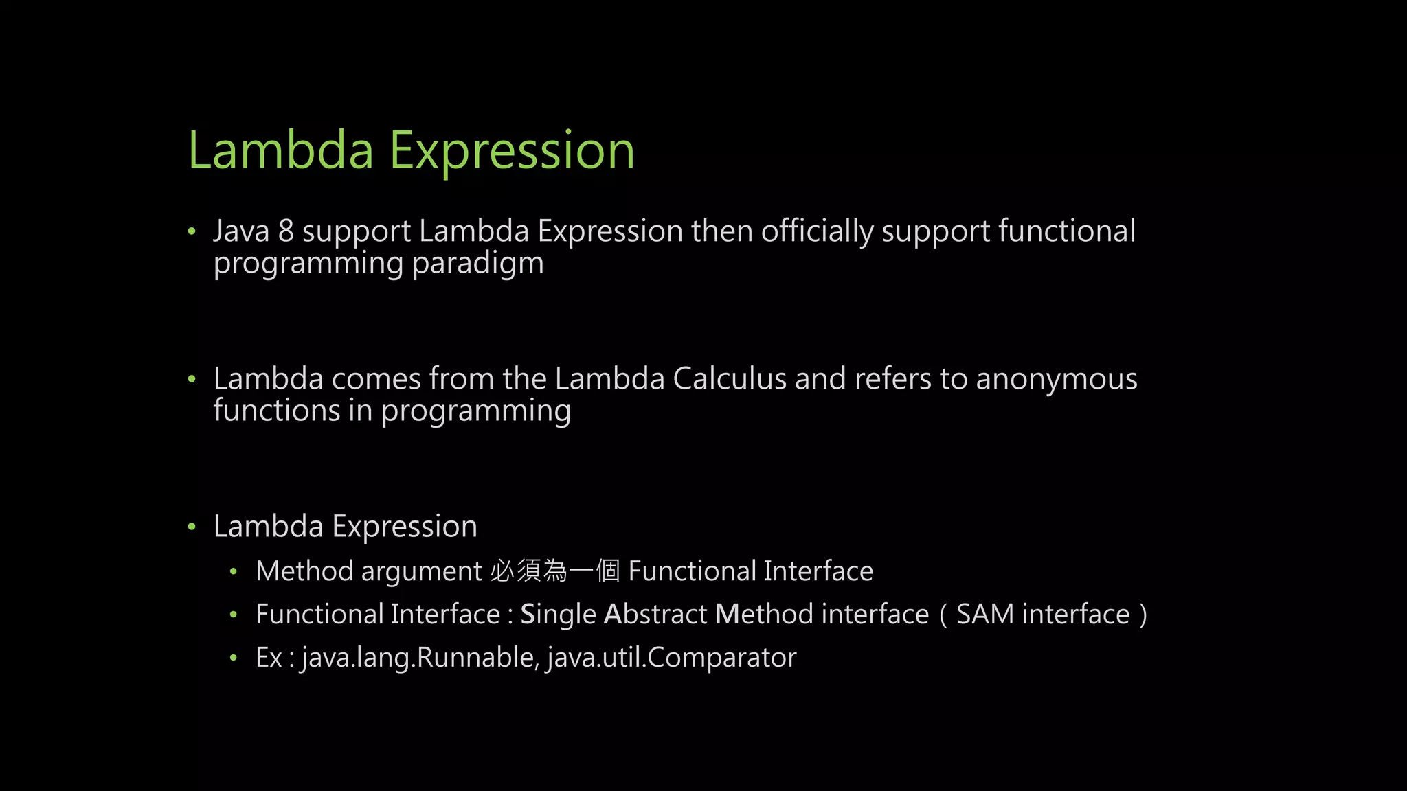 Lambda Expression
• Java 8 support Lambda Expression then officially support functional
programming paradigm
• Lambda comes from the Lambda Calculus and refers to anonymous
functions in programming
• Lambda Expression
• Method argument 必須為一個 Functional Interface
• Functional Interface : Single Abstract Method interface（SAM interface）
• Ex : java.lang.Runnable, java.util.Comparator
 