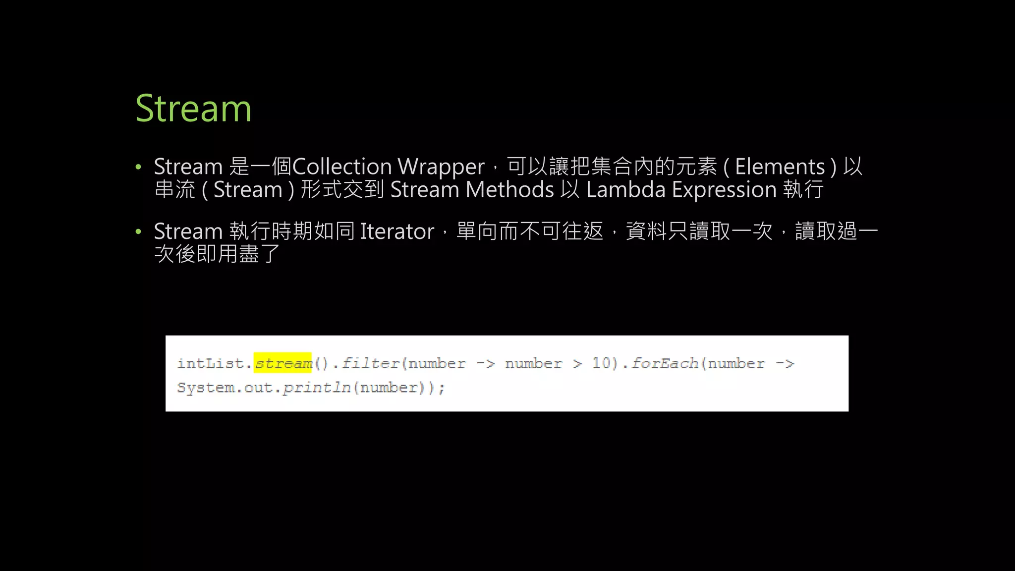 Stream
• Stream 是一個Collection Wrapper，可以讓把集合內的元素 ( Elements ) 以
串流 ( Stream ) 形式交到 Stream Methods 以 Lambda Expression 執行
• Stream 執行時期如同 Iterator，單向而不可往返，資料只讀取一次，讀取過一
次後即用盡了
 