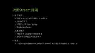 使用Stream 建議
• 適合使用
• 需在多核心的CPU下執行才能表現效能
• 無I/O存取下
• 切割Pool & Num Setting
• Collection,Array…
• 不適合使用
• 需在單核心的CPU下執行效能差
• I/O存取佔執行之大部份作業下
• 建議：
• 不使用Default ForkJoin Pool(除非在執行作業的Task及伺服器設定可容許…)
 