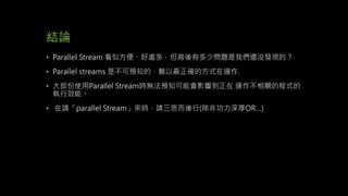 結論
• Parallel Stream 看似方便、好處多，但背後有多少問題是我們還沒發現的？
• Parallel streams 是不可預知的，難以最正確的方式在運作.
• 大部份使用Parallel Stream時無法預知可能會影響到正在 運作不相關的程式的
執行效能。
• 在請「parallel Stream」來時，請三思而後行(除非功力深厚OR…)
 