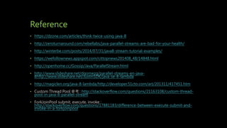 Reference
• https://dzone.com/articles/think-twice-using-java-8
• http://zeroturnaround.com/rebellabs/java-parallel-streams-are-bad-for-your-health/
• http://winterbe.com/posts/2014/07/31/java8-stream-tutorial-examples/
• https://wefollownews.appspot.com/cittopnews201408_48/14848.html
• http://openhome.cc/Gossip/Java/ParallelStream.html
• http://www.slideshare.net/dgomezg/parallel-streams-en-java-
8http://www.slideshare.net/JustinSDK/java-se-8-lambda
• http://magiclen.org/java-8-lambda/http://developer.51cto.com/art/201311/417451.htm
• Custom Thread Pool 參考 : http://stackoverflow.com/questions/21163108/custom-thread-
pool-in-java-8-parallel-stream
• ForkJoinPool submit, execute, invoke :
http://stackoverflow.com/questions/17881183/difference-between-execute-submit-and-
invoke-in-a-forkjoinpool
 