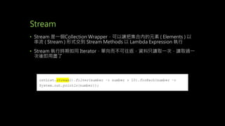 Stream
• Stream 是一個Collection Wrapper，可以讓把集合內的元素 ( Elements ) 以
串流 ( Stream ) 形式交到 Stream Methods 以 Lambda Expression 執行
• Stream 執行時期如同 Iterator，單向而不可往返，資料只讀取一次，讀取過一
次後即用盡了
 