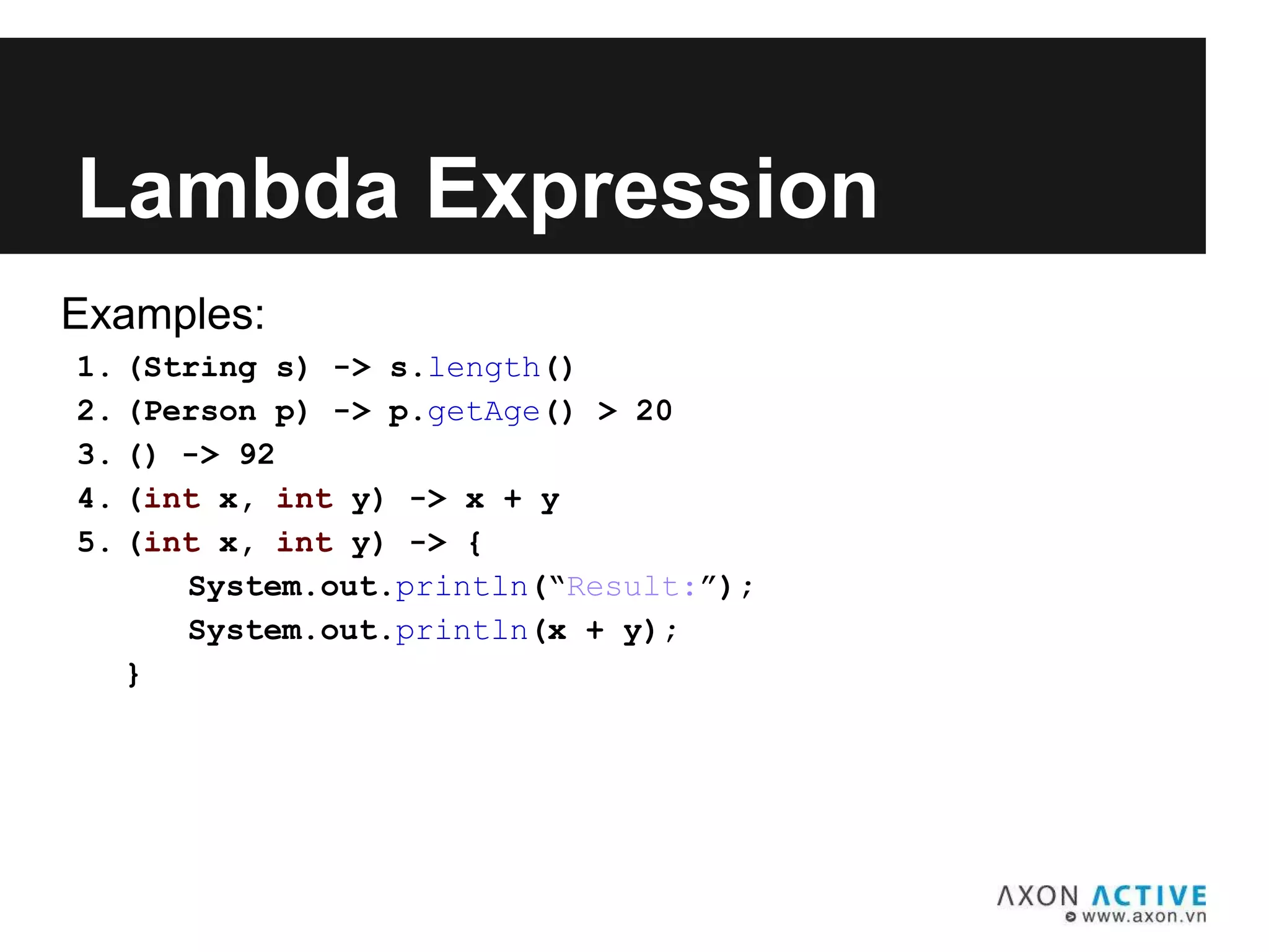Examples:
1. (String s) -> s.length()
2. (Person p) -> p.getAge() > 20
3. () -> 92
4. (int x, int y) -> x + y
5. (int x, int y) -> {
System.out.println(“Result:”);
System.out.println(x + y);
}
Lambda Expression
 