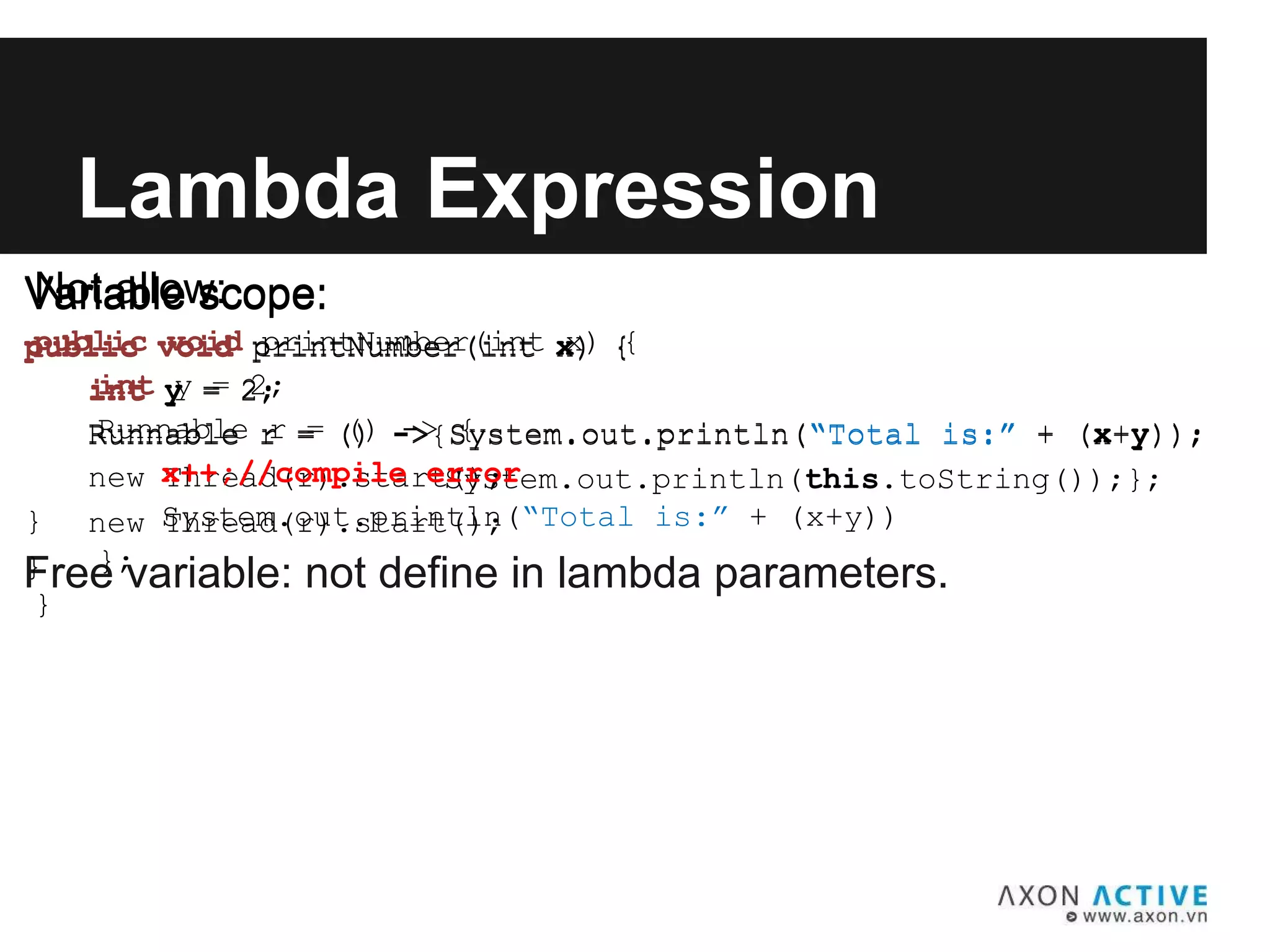 Variable scope:
public void printNumber(int x) {
int y = 2;
Runnable r = () -> System.out.println(“Total is:” + (x+y));
new Thread(r).start();
}
Lambda Expression
Free variable: not define in lambda parameters.
Variable scope:
public void printNumber(int x) {
int y = 2;
Runnable r = () ->{System.out.println(“Total is:” + (x+y));
System.out.println(this.toString());};
new Thread(r).start();
}
Not allow:
public void printNumber(int x) {
int y = 2;
Runnable r = () -> {
x++;//compile error
System.out.println(“Total is:” + (x+y))
};
}
 