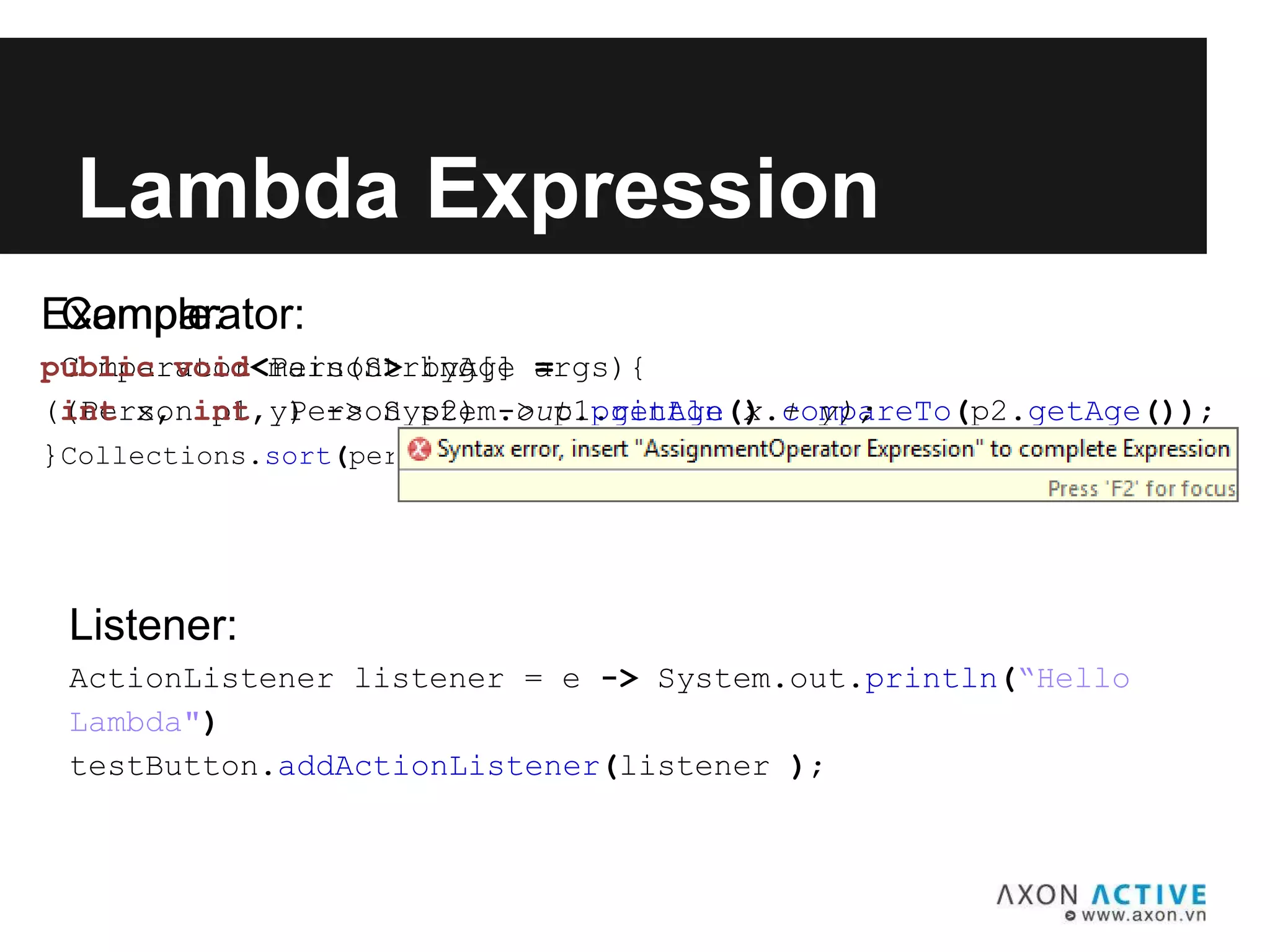 Comparator:
Comparator<Person> byAge =
(Person p1, Person p2) -> p1.getAge().compareTo(p2.getAge());
Collections.sort(personList, byAge);
Lambda Expression
Listener:
ActionListener listener = e -> System.out.println(“Hello
Lambda")
testButton.addActionListener(listener );
Example:
public void main(String[] args){
(int x, int y) -> System.out.println(x + y);
}
 