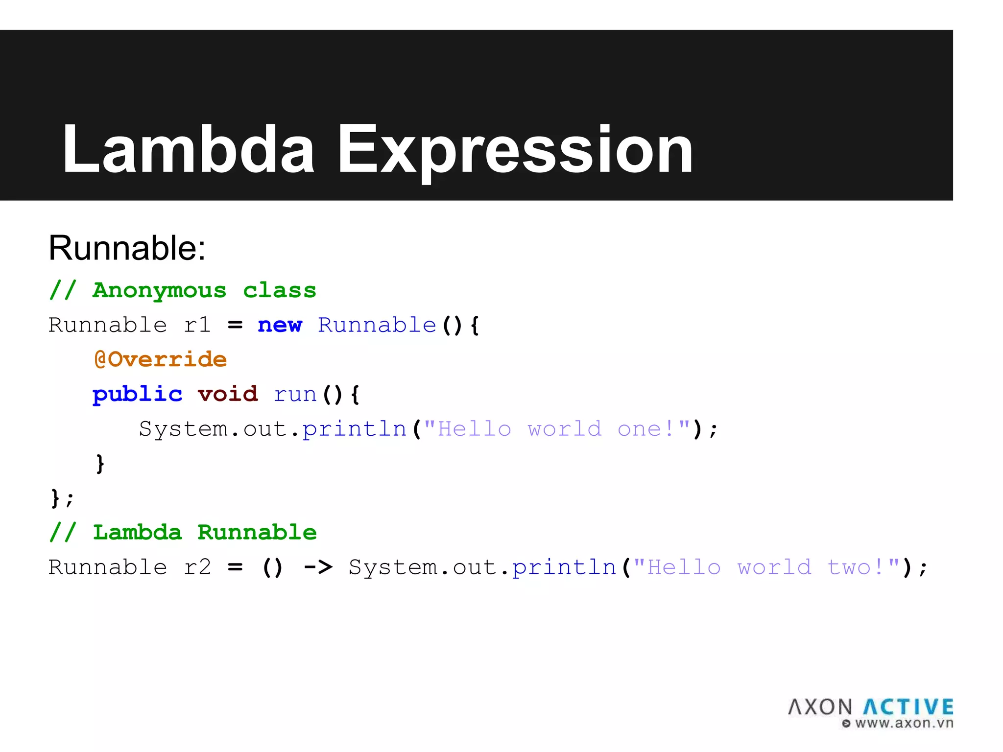 Runnable:
// Anonymous class
Runnable r1 = new Runnable(){
@Override
public void run(){
System.out.println("Hello world one!");
}
};
// Lambda Runnable
Runnable r2 = () -> System.out.println("Hello world two!");
Lambda Expression
 