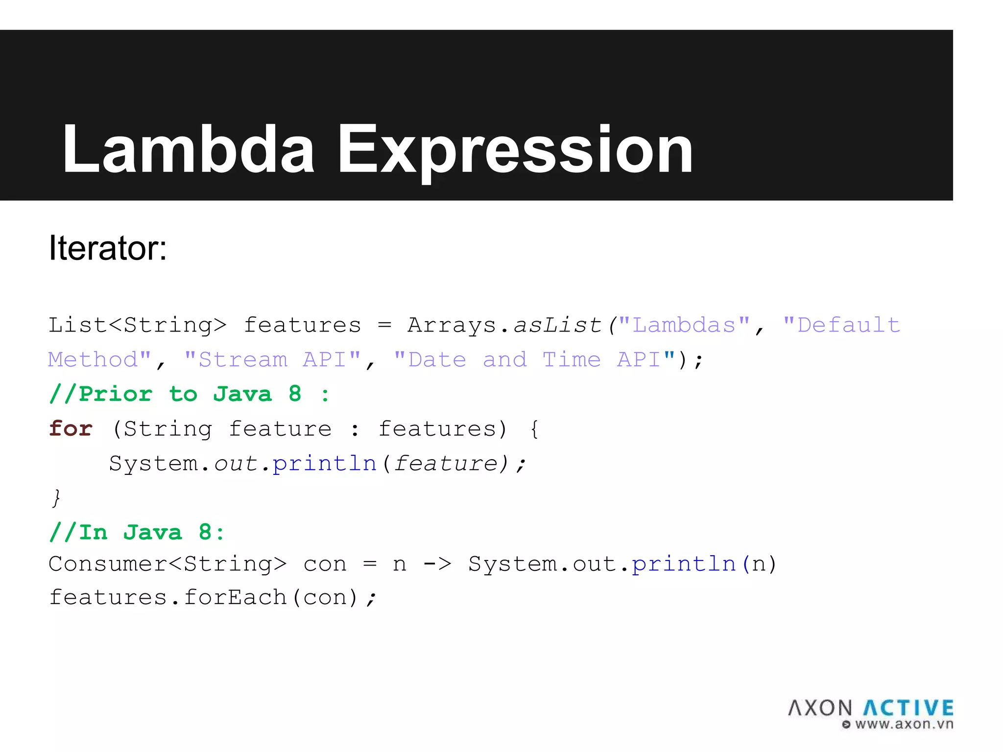 Iterator:
List<String> features = Arrays.asList("Lambdas", "Default
Method", "Stream API", "Date and Time API");
//Prior to Java 8 :
for (String feature : features) {
System.out.println(feature);
}
//In Java 8:
Consumer<String> con = n -> System.out.println(n)
features.forEach(con);
Lambda Expression
 