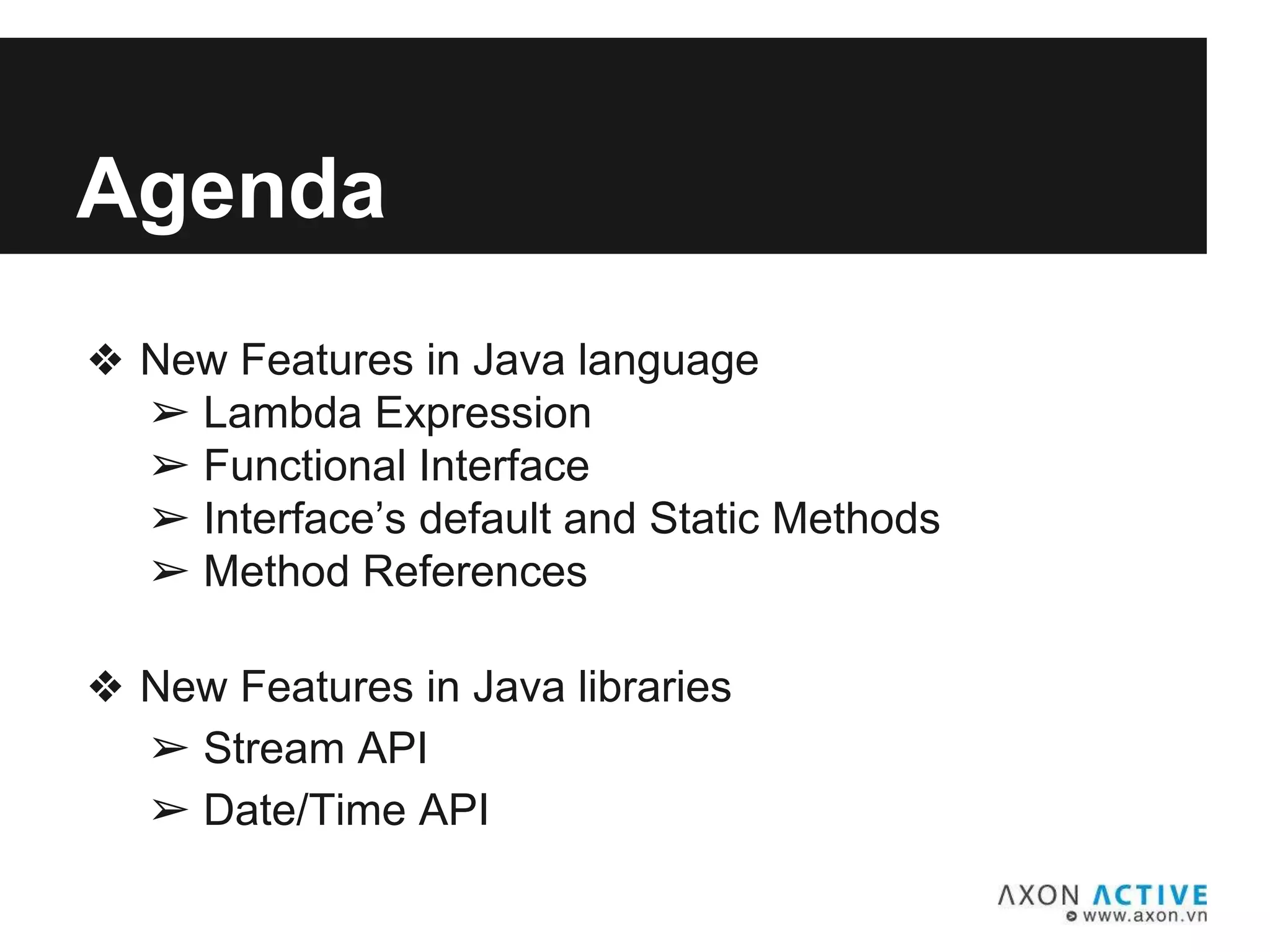 Agenda
❖ New Features in Java language
➢ Lambda Expression
➢ Functional Interface
➢ Interface’s default and Static Methods
➢ Method References
❖ New Features in Java libraries
➢ Stream API
➢ Date/Time API
 